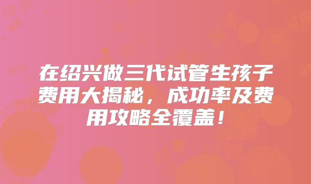 在绍兴做三代试管生孩子费用大揭秘,成功率及费用攻略全覆盖!