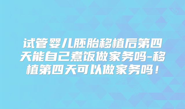 试管婴儿胚胎移植后第四天能自己煮饭做家务吗-移植第四天可以做家务吗！