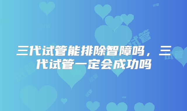 三代试管能排除智障吗，三代试管一定会成功吗