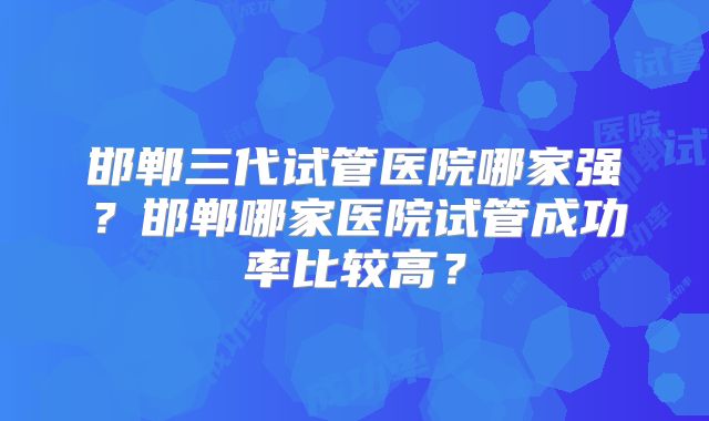 邯郸三代试管医院哪家强？邯郸哪家医院试管成功率比较高？