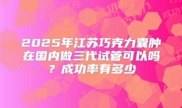 2025年江苏巧克力囊肿在国内做三代试管可以吗？成功率有多少