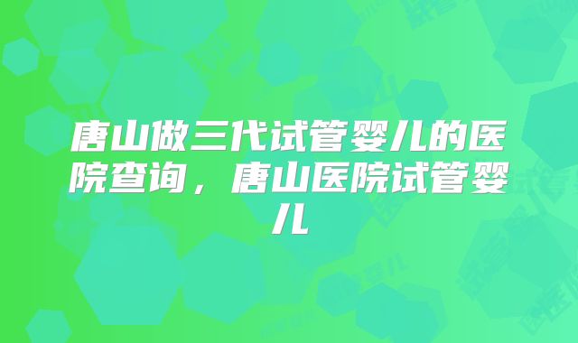 唐山做三代试管婴儿的医院查询，唐山医院试管婴儿