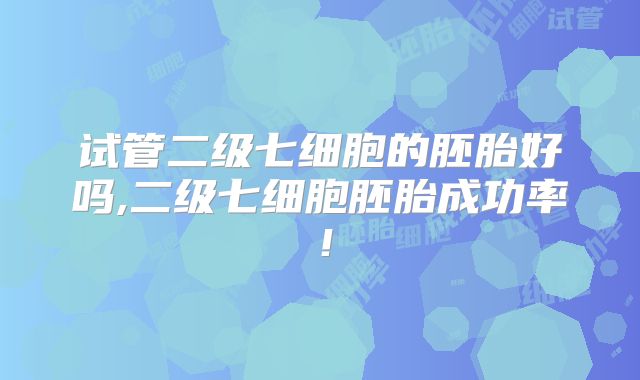 试管二级七细胞的胚胎好吗,二级七细胞胚胎成功率!