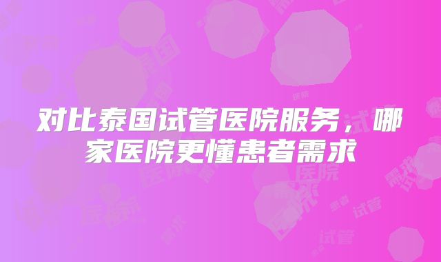 对比泰国试管医院服务，哪家医院更懂患者需求