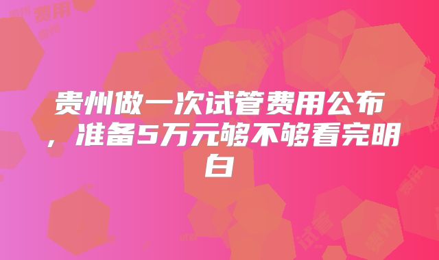 贵州做一次试管费用公布，准备5万元够不够看完明白