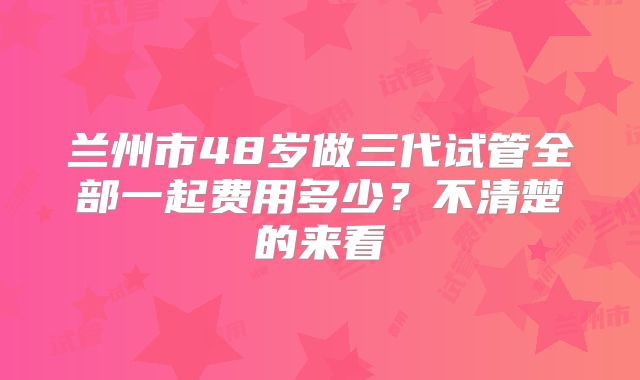 兰州市48岁做三代试管全部一起费用多少？不清楚的来看