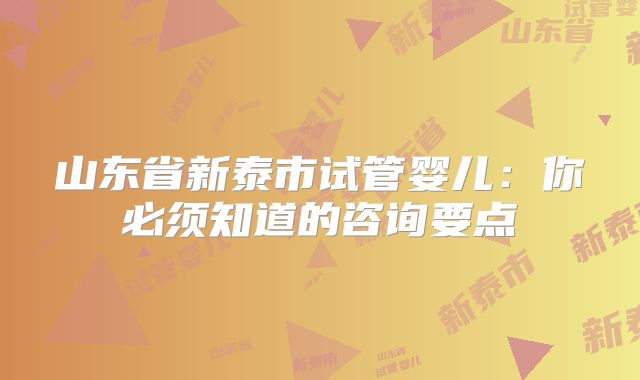 山东省新泰市试管婴儿：你必须知道的咨询要点