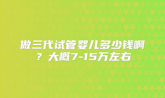做三代试管婴儿多少钱啊？大概7-15万左右