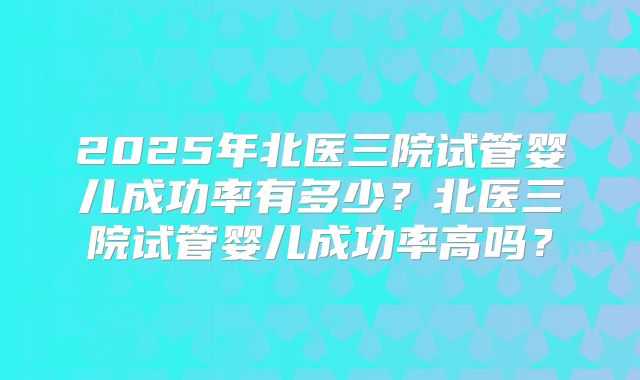 2025年北医三院试管婴儿成功率有多少?北医三院试管婴儿成功率高吗?