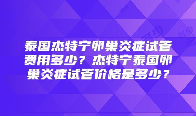 泰国杰特宁卵巢炎症试管费用多少？杰特宁泰国卵巢炎症试管价格是多少？