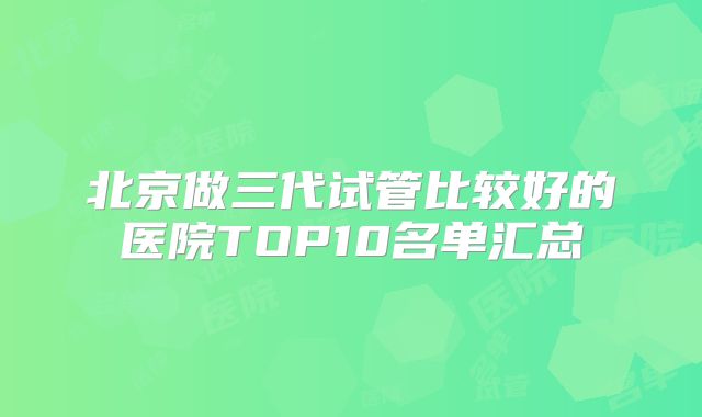北京做三代试管比较好的医院TOP10名单汇总