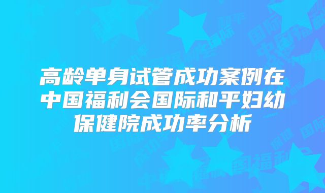 高龄单身试管成功案例在中国福利会国际和平妇幼保健院成功率分析