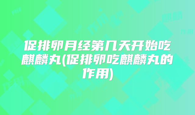 促排卵月经第几天开始吃麒麟丸(促排卵吃麒麟丸的作用)