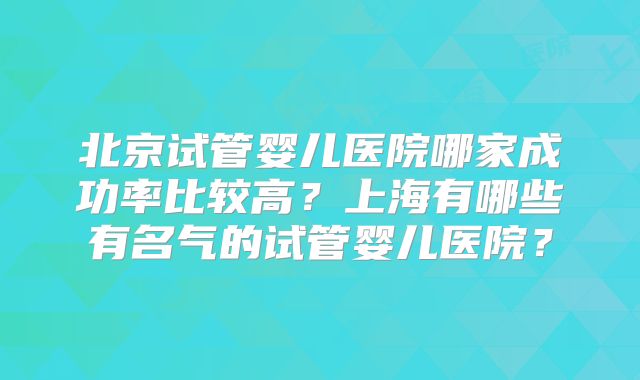 北京试管婴儿医院哪家成功率比较高?上海有哪些有名气的试管婴儿医院?