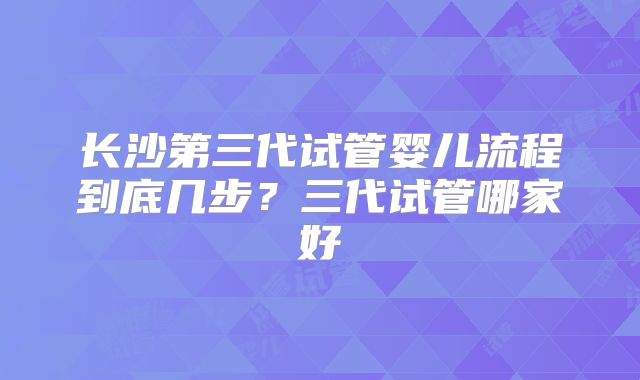 长沙第三代试管婴儿流程到底几步？三代试管哪家好