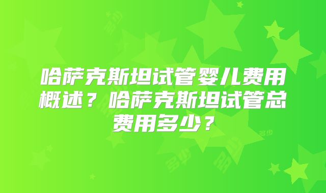 哈萨克斯坦试管婴儿费用概述？哈萨克斯坦试管总费用多少？