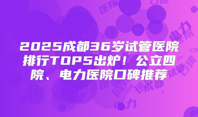 2025成都36岁试管医院排行TOP5出炉！公立四院、电力医院口碑推荐