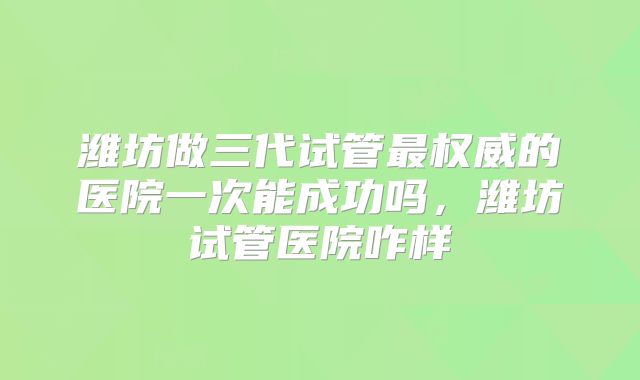 潍坊做三代试管最权威的医院一次能成功吗，潍坊试管医院咋样