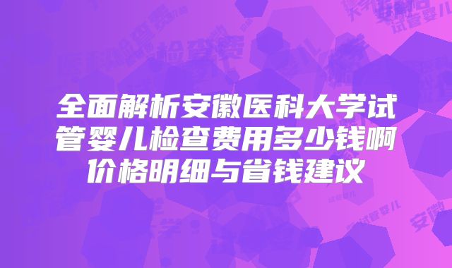 全面解析安徽医科大学试管婴儿检查费用多少钱啊价格明细与省钱建议
