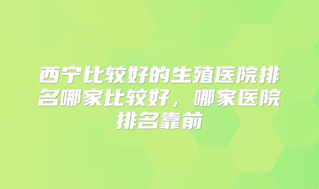 西宁比较好的生殖医院排名哪家比较好，哪家医院排名靠前