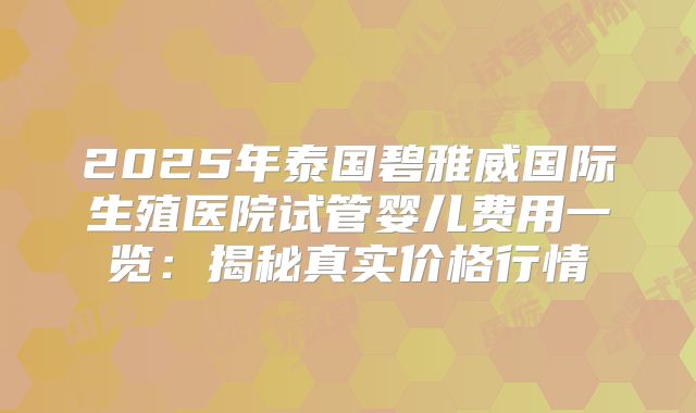 2025年泰国碧雅威国际生殖医院试管婴儿费用一览：揭秘真实价格行情