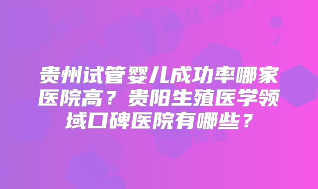 贵州试管婴儿成功率哪家医院高？贵阳生殖医学领域口碑医院有哪些？