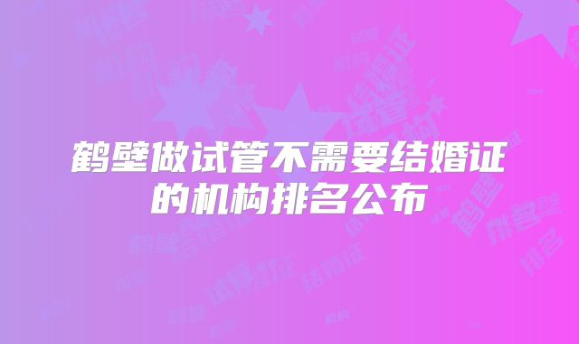 鹤壁做试管不需要结婚证的机构排名公布