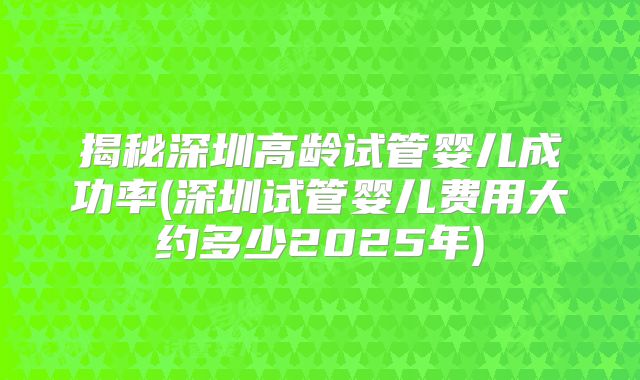 揭秘深圳高龄试管婴儿成功率(深圳试管婴儿费用大约多少2025年)