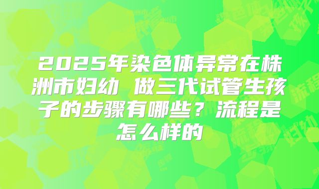 2025年染色体异常在株洲市妇幼 做三代试管生孩子的步骤有哪些？流程是怎么样的