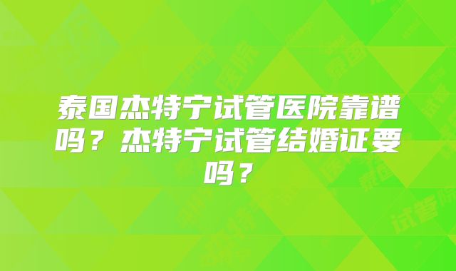 泰国杰特宁试管医院靠谱吗？杰特宁试管结婚证要吗？