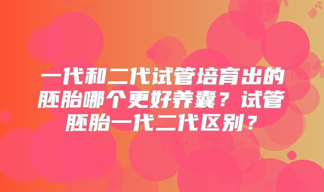 一代和二代试管培育出的胚胎哪个更好养囊？试管胚胎一代二代区别？
