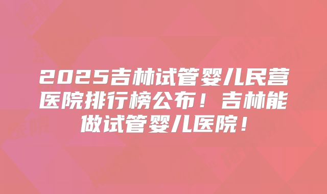 2025吉林试管婴儿民营医院排行榜公布！吉林能做试管婴儿医院！