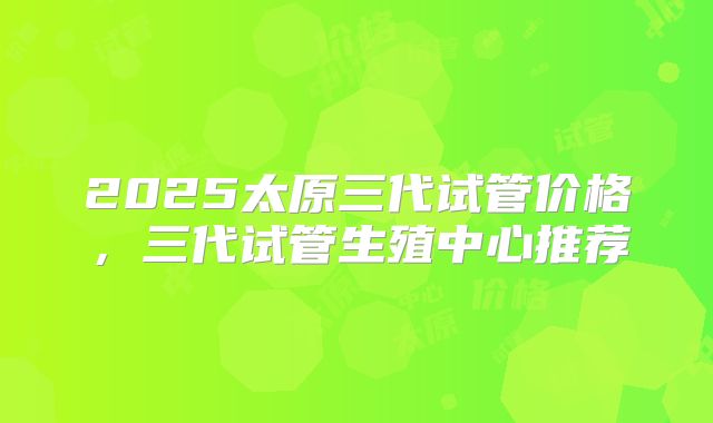 2025太原三代试管价格，三代试管生殖中心推荐