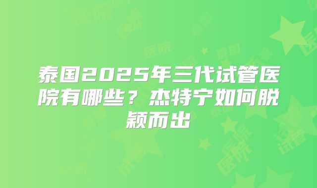 泰国2025年三代试管医院有哪些?杰特宁如何脱颖而出