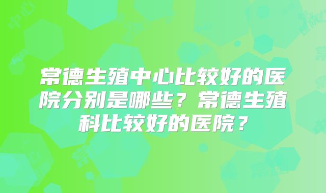 常德生殖中心比较好的医院分别是哪些？常德生殖科比较好的医院？