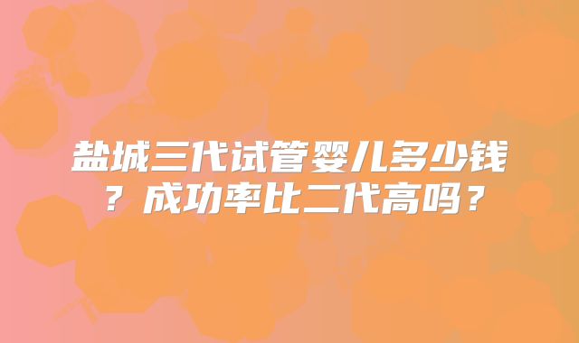 盐城三代试管婴儿多少钱？成功率比二代高吗？
