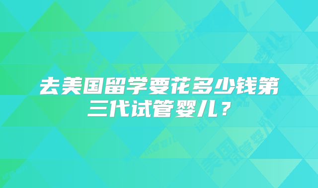 去美国留学要花多少钱第三代试管婴儿？