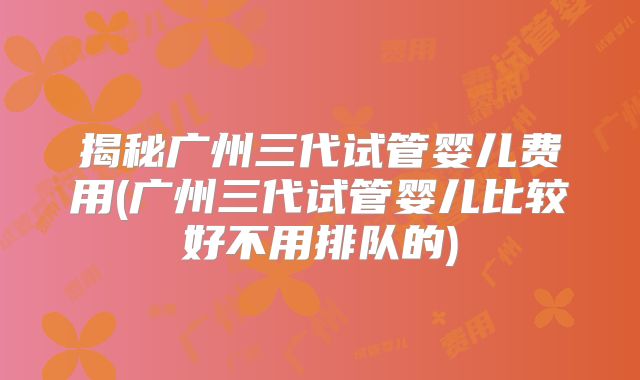 揭秘广州三代试管婴儿费用(广州三代试管婴儿比较好不用排队的)