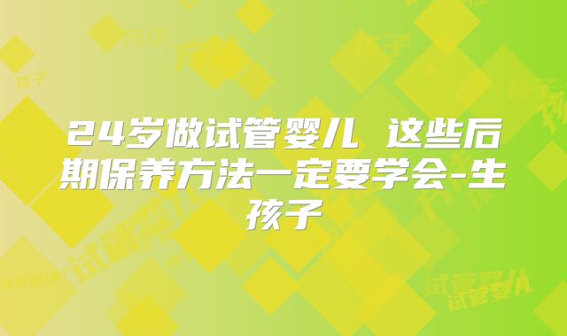 24岁做试管婴儿 这些后期保养方法一定要学会-生孩子