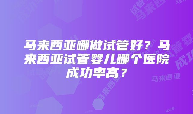 马来西亚哪做试管好？马来西亚试管婴儿哪个医院成功率高？