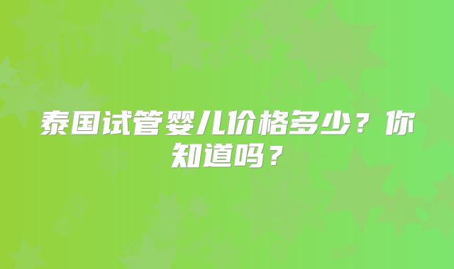 泰国试管婴儿价格多少？你知道吗？