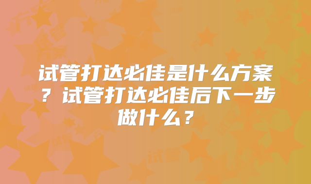 试管打达必佳是什么方案？试管打达必佳后下一步做什么？