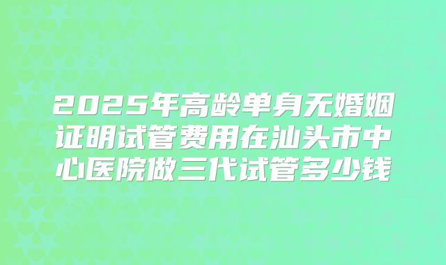 2025年高龄单身无婚姻证明试管费用在汕头市中心医院做三代试管多少钱