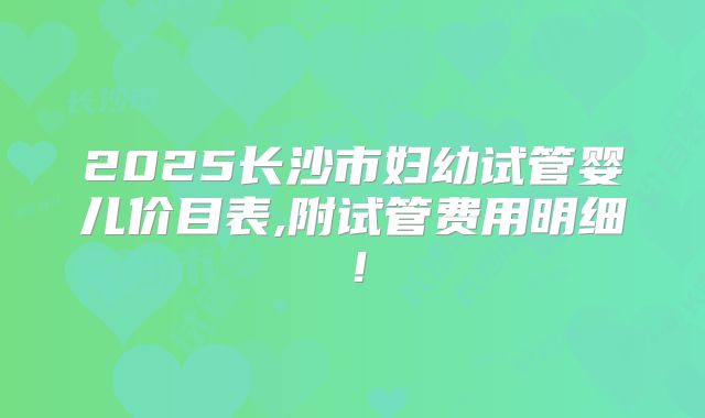 2025长沙市妇幼试管婴儿价目表,附试管费用明细!