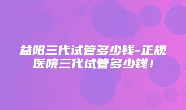 益阳三代试管多少钱-正规医院三代试管多少钱！