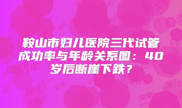 鞍山市妇儿医院三代试管成功率与年龄关系图：40岁后断崖下跌？