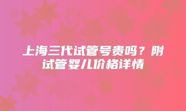 上海三代试管号贵吗？附试管婴儿价格详情