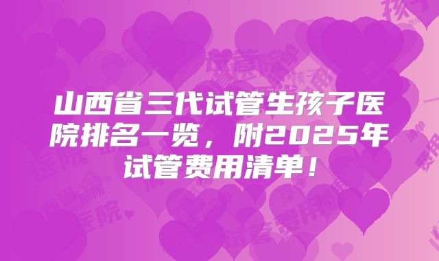 山西省三代试管生孩子医院排名一览，附2025年试管费用清单！
