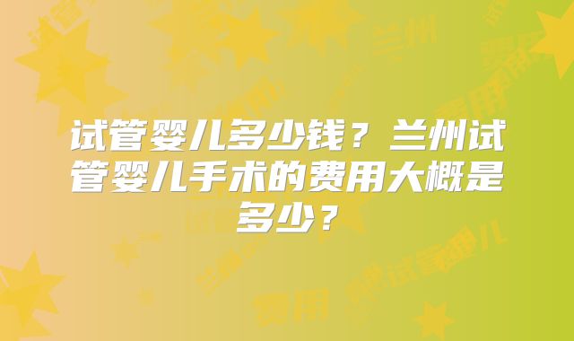 试管婴儿多少钱？兰州试管婴儿手术的费用大概是多少？