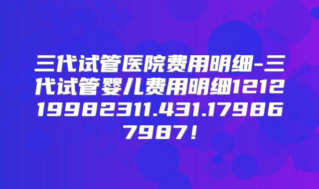 三代试管医院费用明细-三代试管婴儿费用明细121219982311.431.179867987！